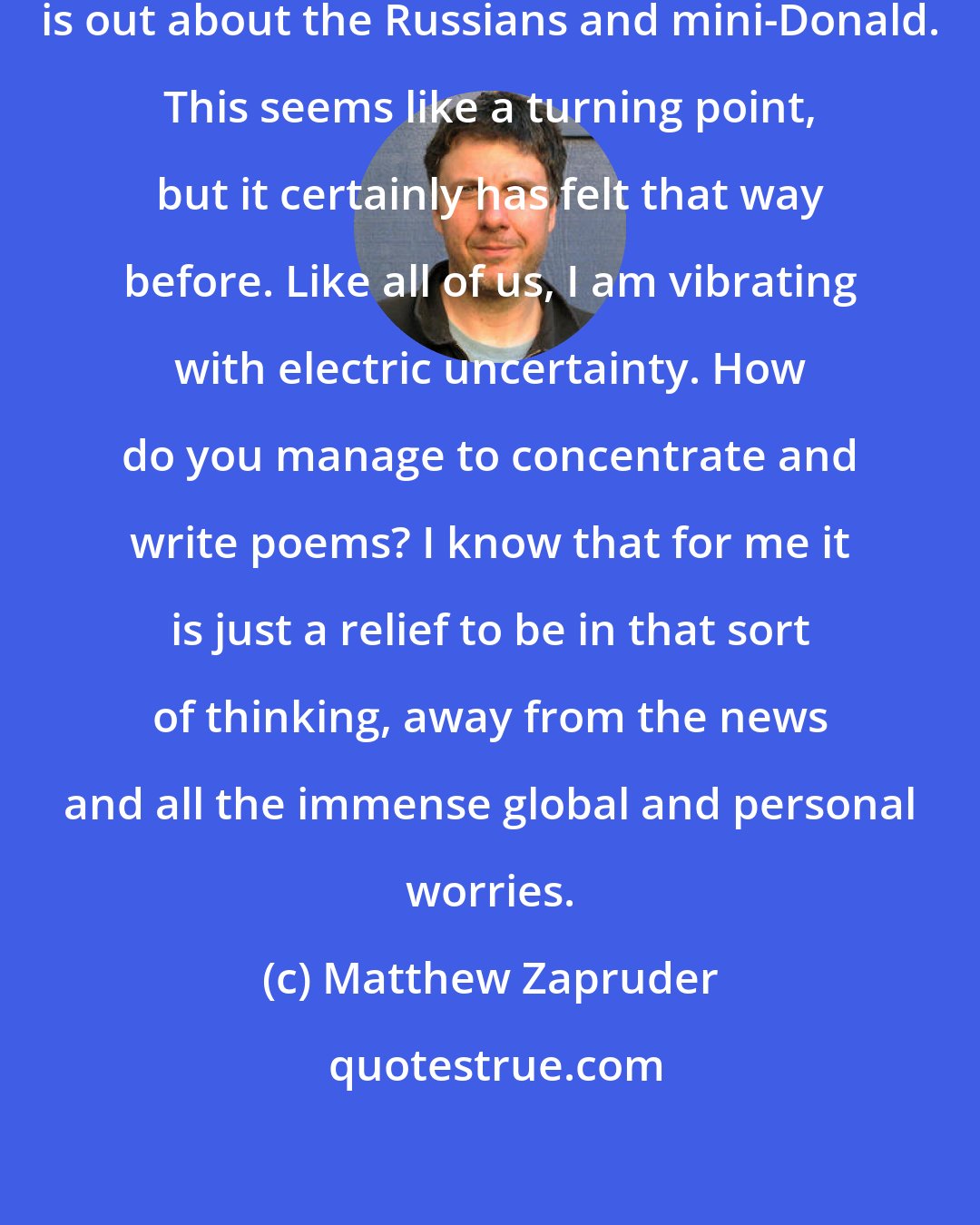 Matthew Zapruder: Today is such a strange day. The news is out about the Russians and mini-Donald. This seems like a turning point, but it certainly has felt that way before. Like all of us, I am vibrating with electric uncertainty. How do you manage to concentrate and write poems? I know that for me it is just a relief to be in that sort of thinking, away from the news and all the immense global and personal worries.