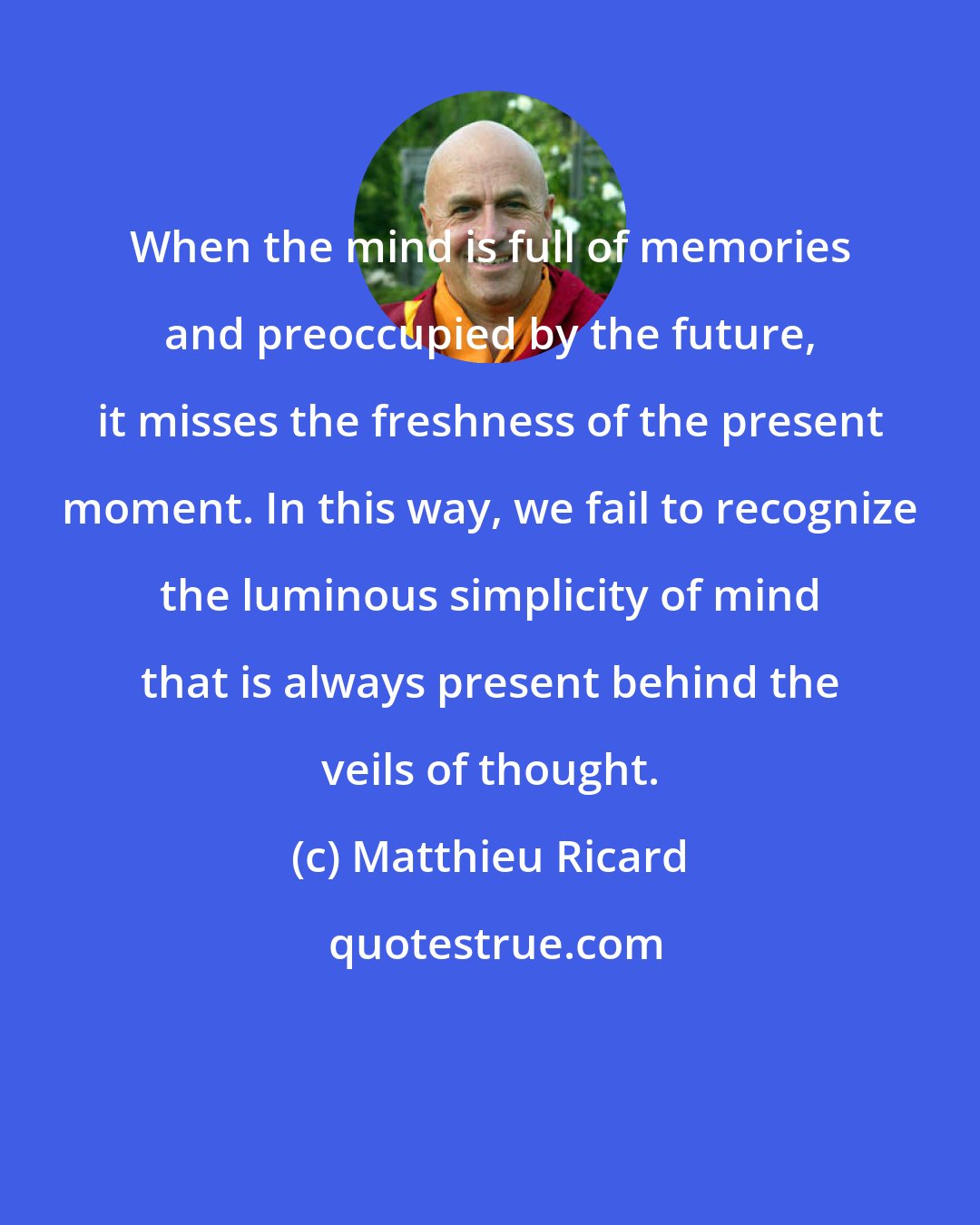 Matthieu Ricard: When the mind is full of memories and preoccupied by the future, it misses the freshness of the present moment. In this way, we fail to recognize the luminous simplicity of mind that is always present behind the veils of thought.