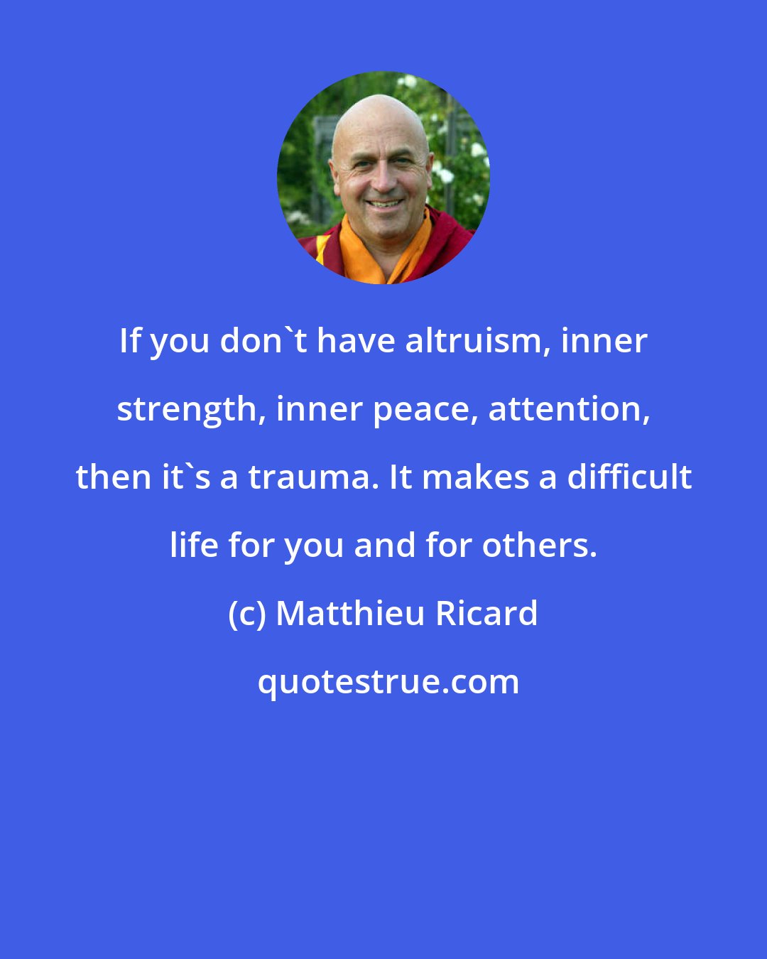 Matthieu Ricard: If you don't have altruism, inner strength, inner peace, attention, then it's a trauma. It makes a difficult life for you and for others.