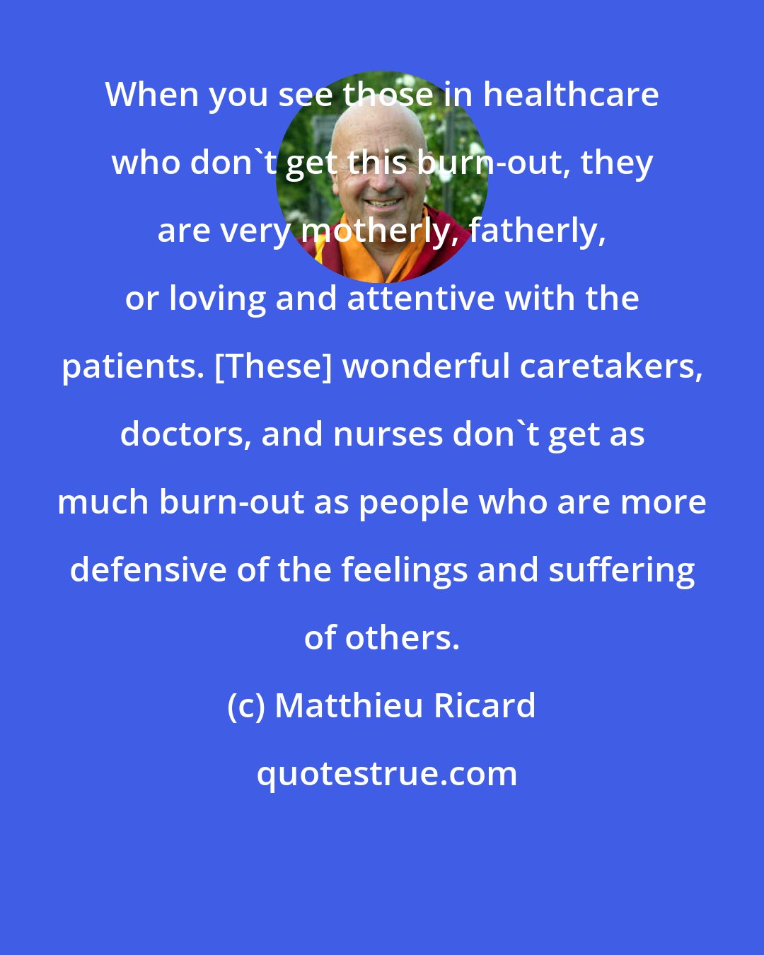 Matthieu Ricard: When you see those in healthcare who don't get this burn-out, they are very motherly, fatherly, or loving and attentive with the patients. [These] wonderful caretakers, doctors, and nurses don't get as much burn-out as people who are more defensive of the feelings and suffering of others.