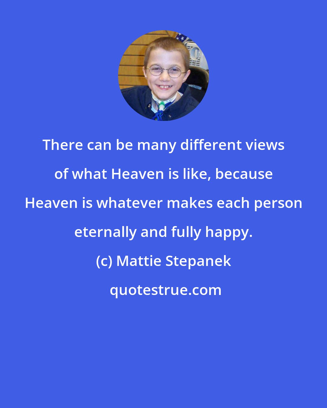 Mattie Stepanek: There can be many different views of what Heaven is like, because Heaven is whatever makes each person eternally and fully happy.