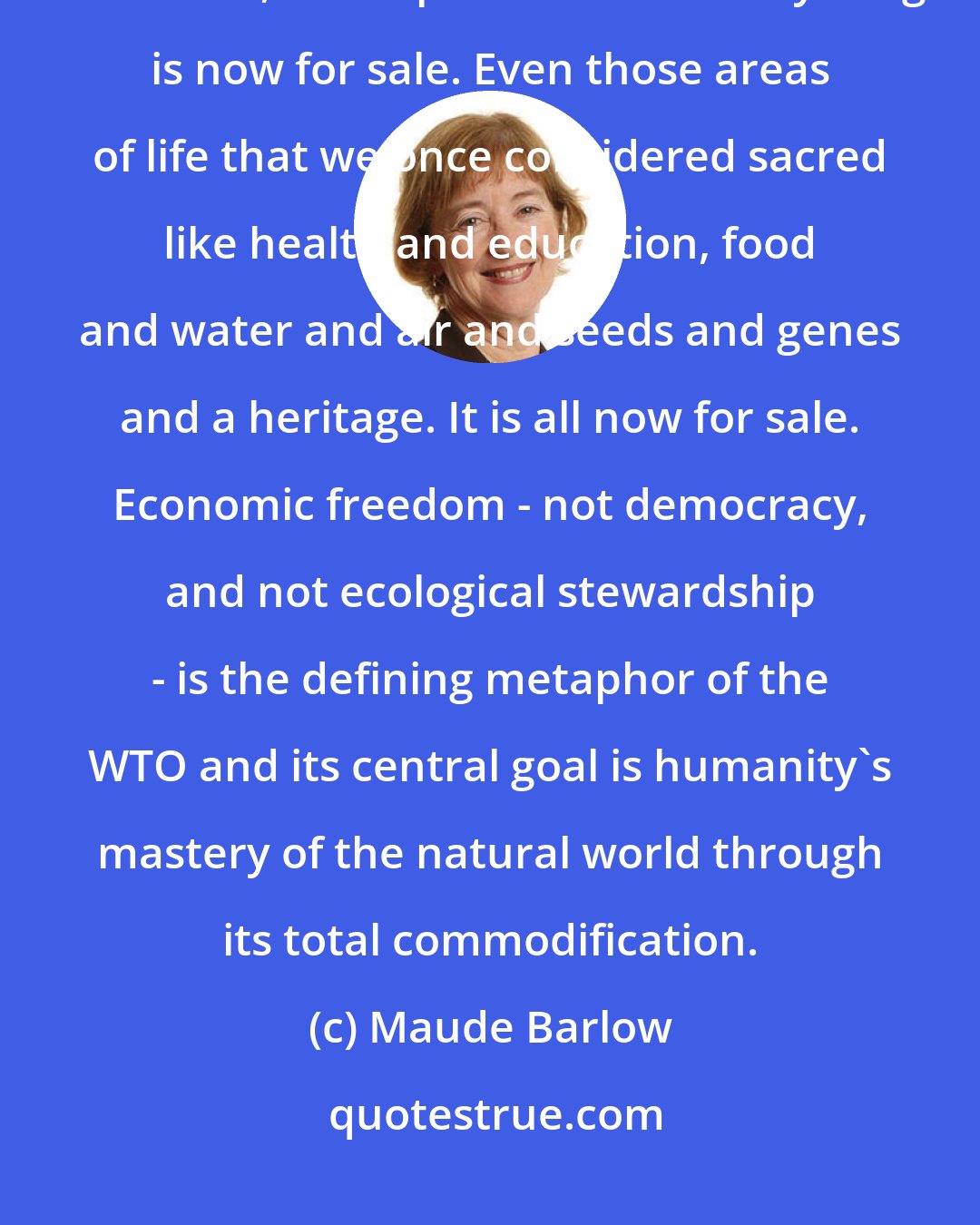Maude Barlow: At the heart of the WTO is an assault on everything left standing in the commons, in the public realm. Everything is now for sale. Even those areas of life that we once considered sacred like health and education, food and water and air and seeds and genes and a heritage. It is all now for sale. Economic freedom - not democracy, and not ecological stewardship - is the defining metaphor of the WTO and its central goal is humanity's mastery of the natural world through its total commodification.