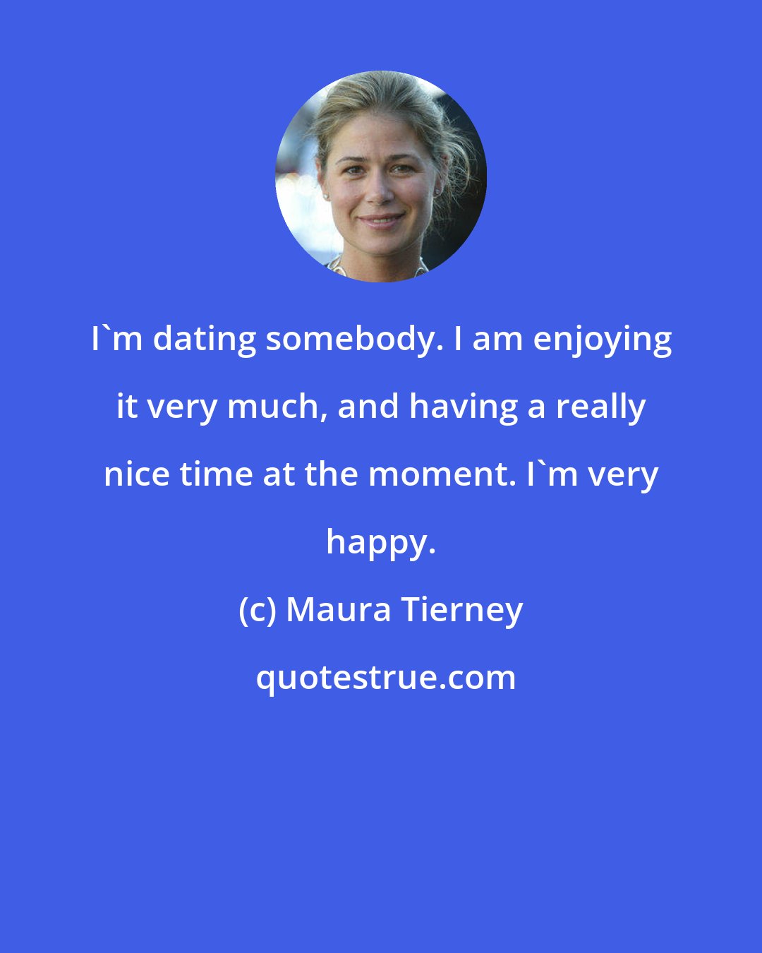 Maura Tierney: I'm dating somebody. I am enjoying it very much, and having a really nice time at the moment. I'm very happy.