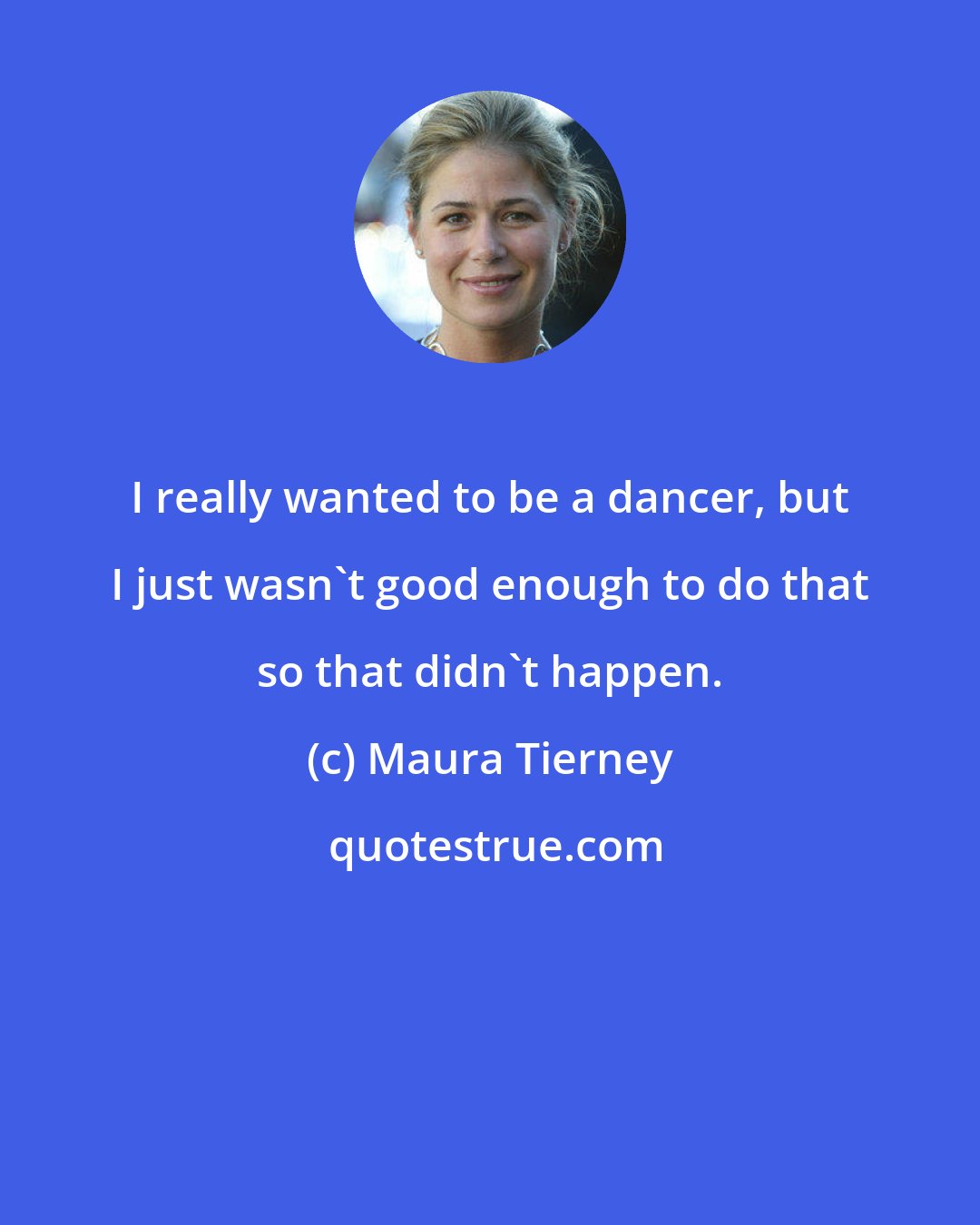 Maura Tierney: I really wanted to be a dancer, but I just wasn't good enough to do that so that didn't happen.