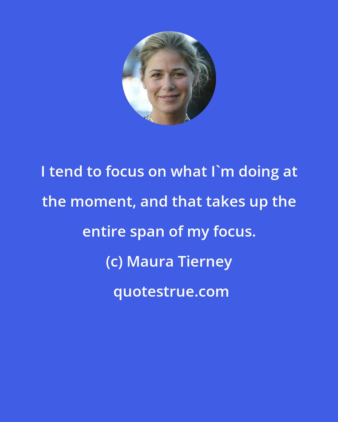 Maura Tierney: I tend to focus on what I'm doing at the moment, and that takes up the entire span of my focus.
