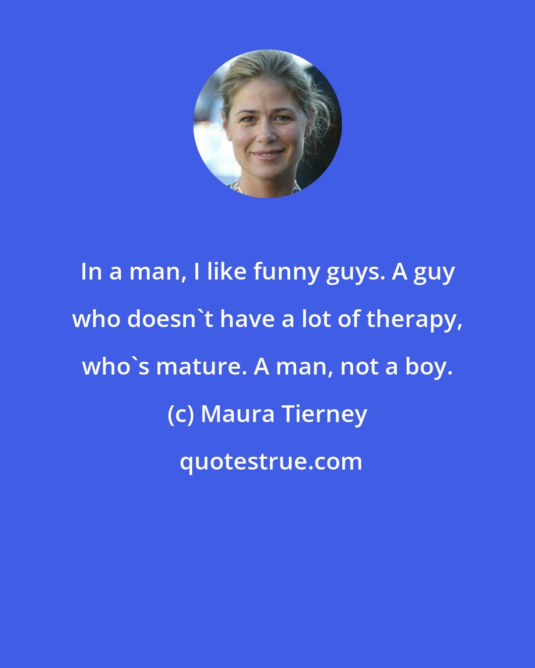 Maura Tierney: In a man, I like funny guys. A guy who doesn't have a lot of therapy, who's mature. A man, not a boy.