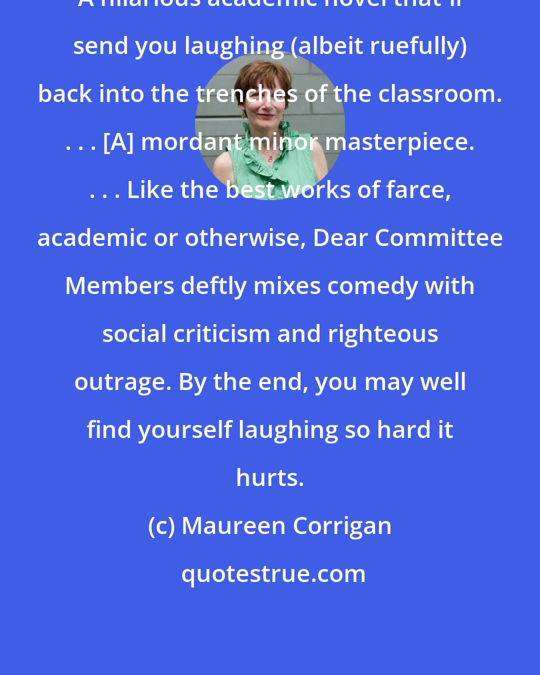 Maureen Corrigan: A hilarious academic novel that'll send you laughing (albeit ruefully) back into the trenches of the classroom. . . . [A] mordant minor masterpiece. . . . Like the best works of farce, academic or otherwise, Dear Committee Members deftly mixes comedy with social criticism and righteous outrage. By the end, you may well find yourself laughing so hard it hurts.