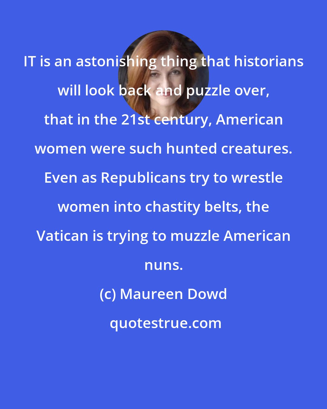 Maureen Dowd: IT is an astonishing thing that historians will look back and puzzle over, that in the 21st century, American women were such hunted creatures. Even as Republicans try to wrestle women into chastity belts, the Vatican is trying to muzzle American nuns.