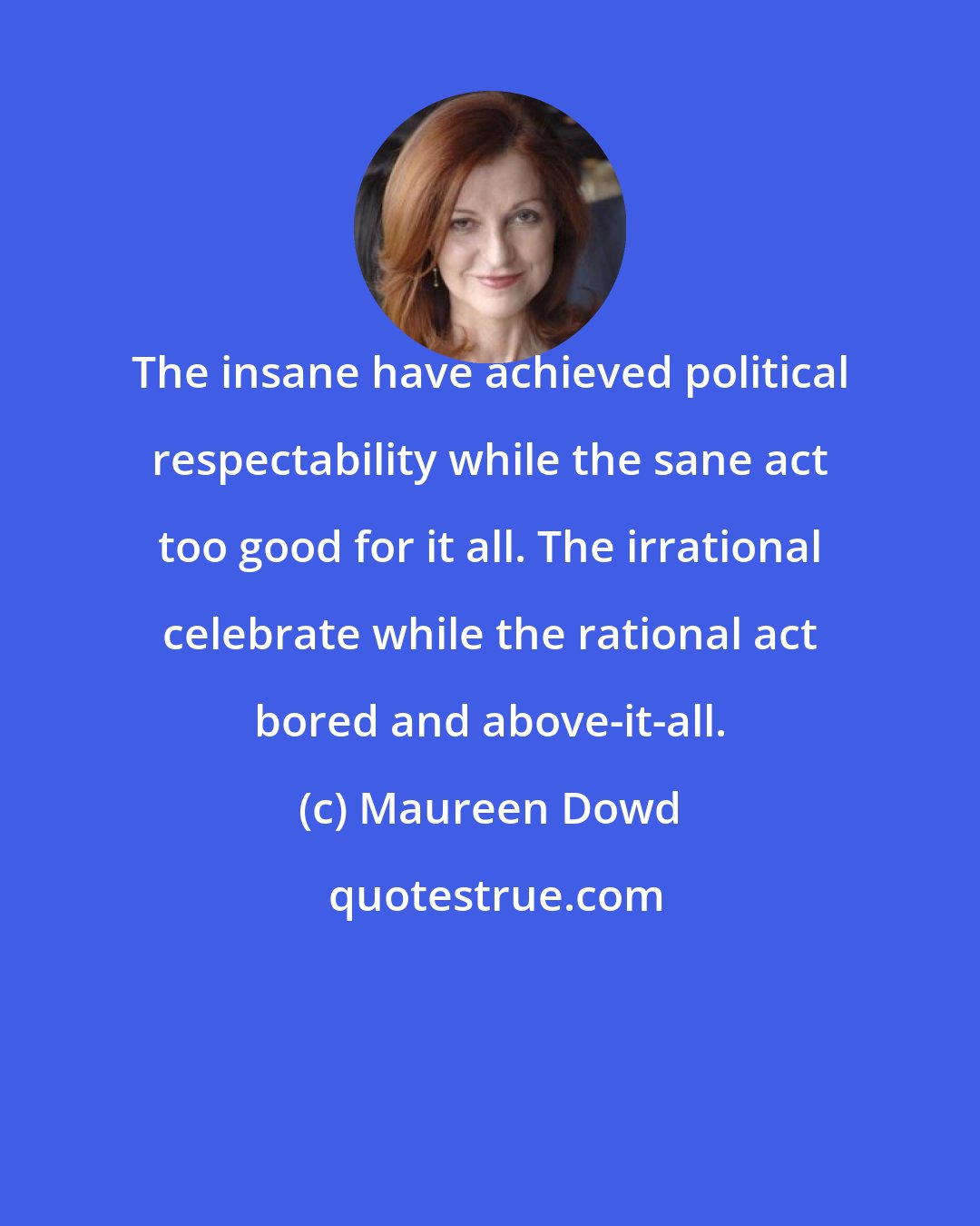 Maureen Dowd: The insane have achieved political respectability while the sane act too good for it all. The irrational celebrate while the rational act bored and above-it-all.