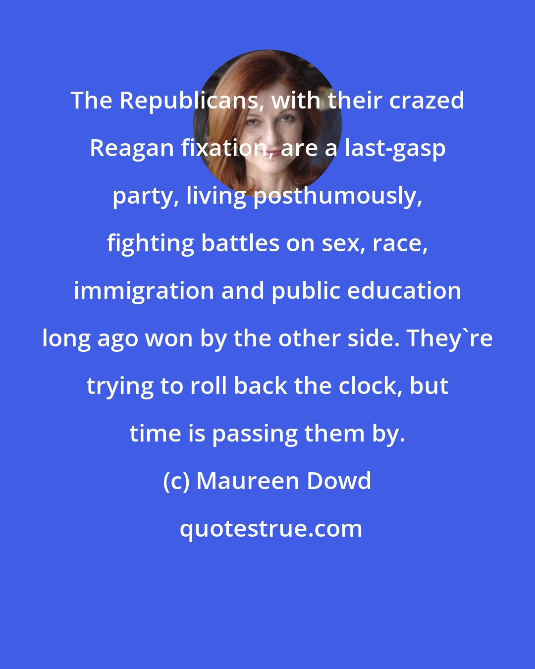 Maureen Dowd: The Republicans, with their crazed Reagan fixation, are a last-gasp party, living posthumously, fighting battles on sex, race, immigration and public education long ago won by the other side. They're trying to roll back the clock, but time is passing them by.