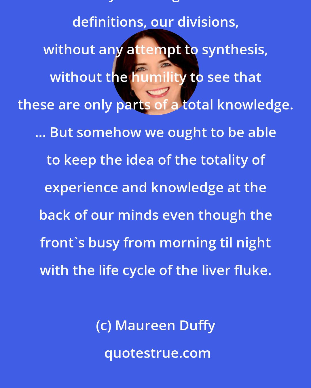 Maureen Duffy: We develop all our sciences, archeology, cosmology, psychology, we tabulate and classify and cling to our sacred definitions, our divisions, without any attempt to synthesis, without the humility to see that these are only parts of a total knowledge. ... But somehow we ought to be able to keep the idea of the totality of experience and knowledge at the back of our minds even though the front's busy from morning til night with the life cycle of the liver fluke.