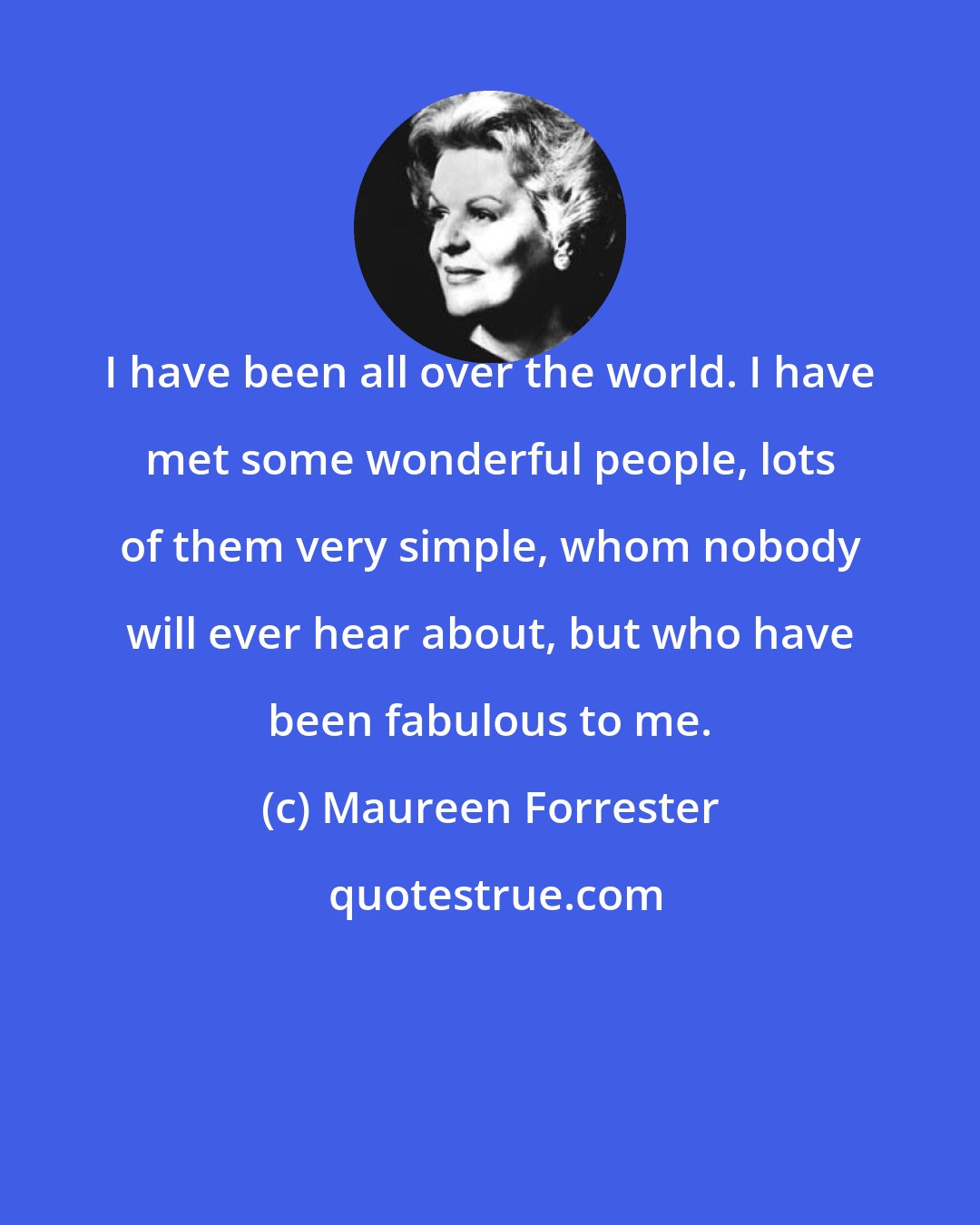 Maureen Forrester: I have been all over the world. I have met some wonderful people, lots of them very simple, whom nobody will ever hear about, but who have been fabulous to me.