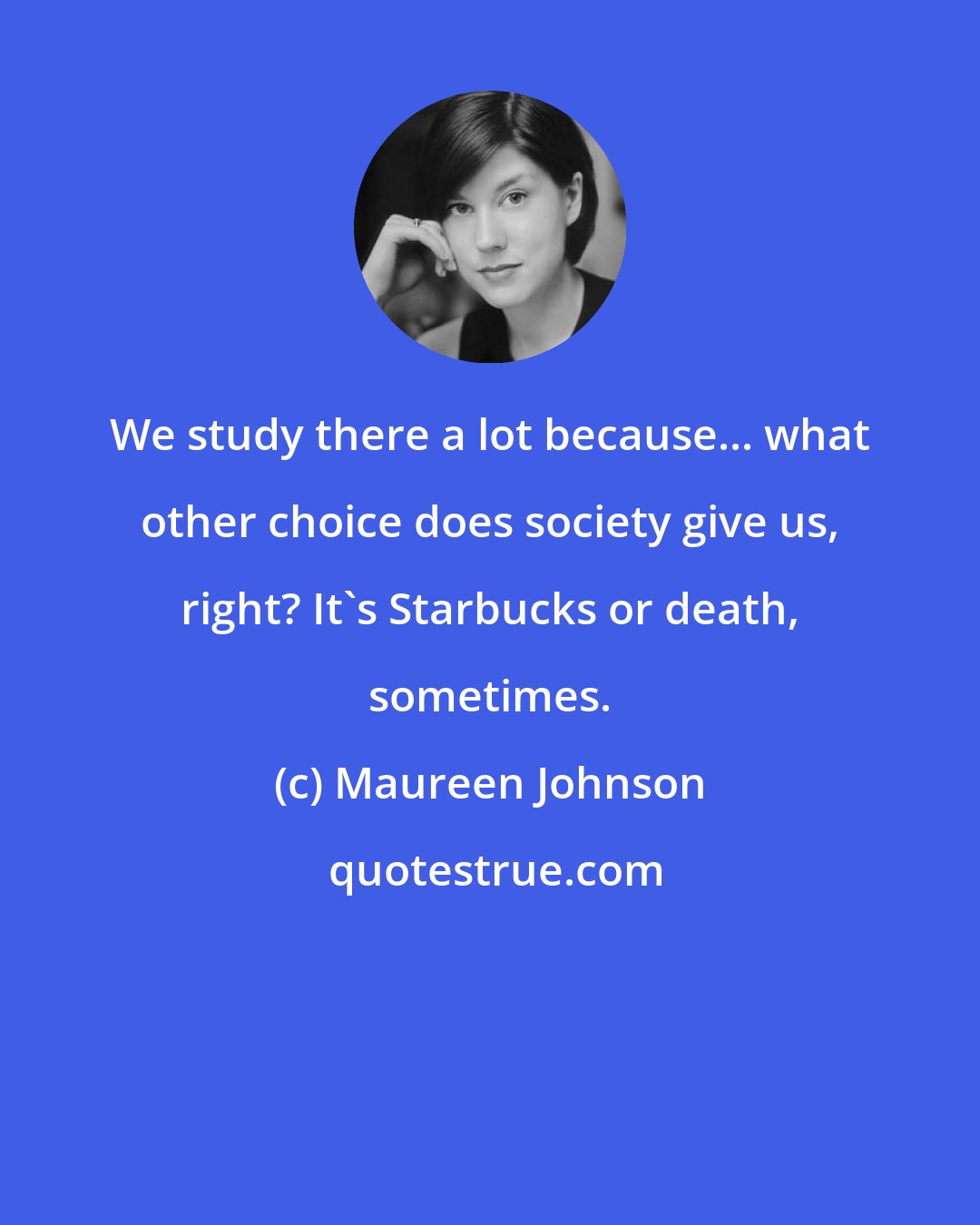 Maureen Johnson: We study there a lot because... what other choice does society give us, right? It's Starbucks or death, sometimes.