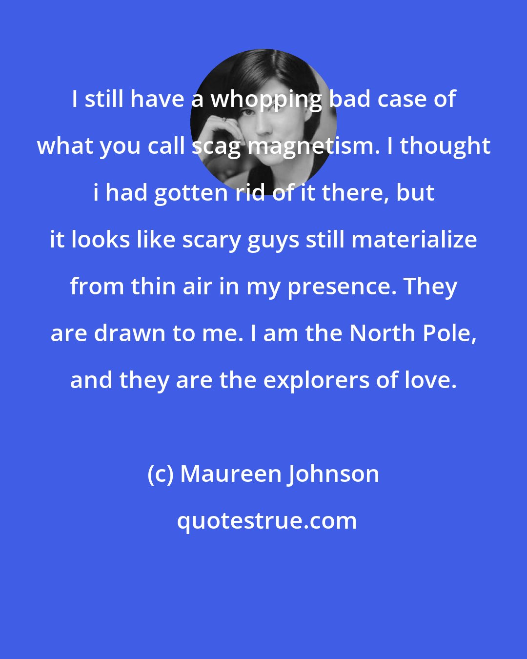 Maureen Johnson: I still have a whopping bad case of what you call scag magnetism. I thought i had gotten rid of it there, but it looks like scary guys still materialize from thin air in my presence. They are drawn to me. I am the North Pole, and they are the explorers of love.