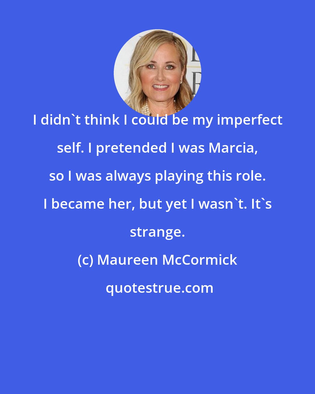 Maureen McCormick: I didn't think I could be my imperfect self. I pretended I was Marcia, so I was always playing this role. I became her, but yet I wasn't. It's strange.
