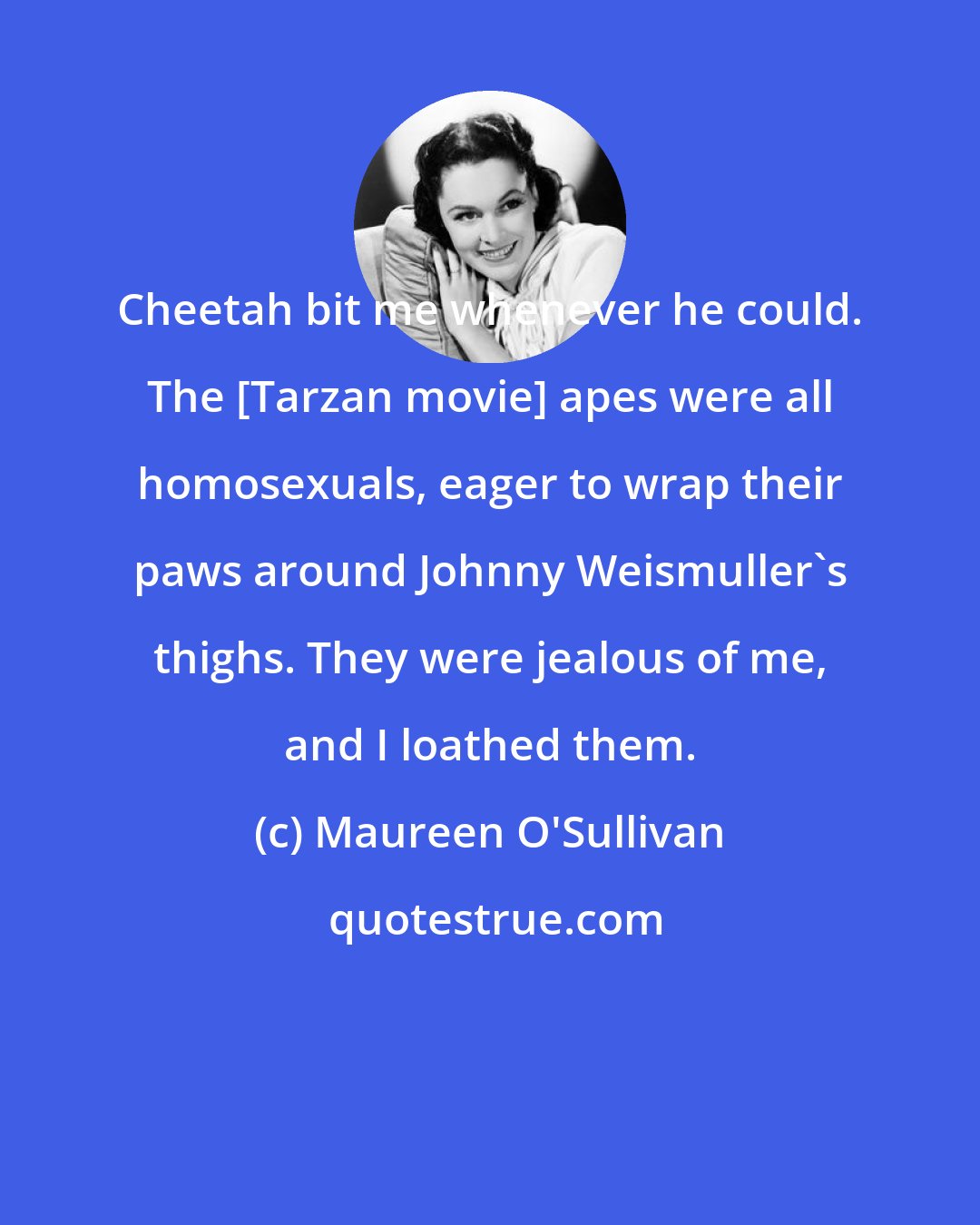 Maureen O'Sullivan: Cheetah bit me whenever he could. The [Tarzan movie] apes were all homosexuals, eager to wrap their paws around Johnny Weismuller's thighs. They were jealous of me, and I loathed them.