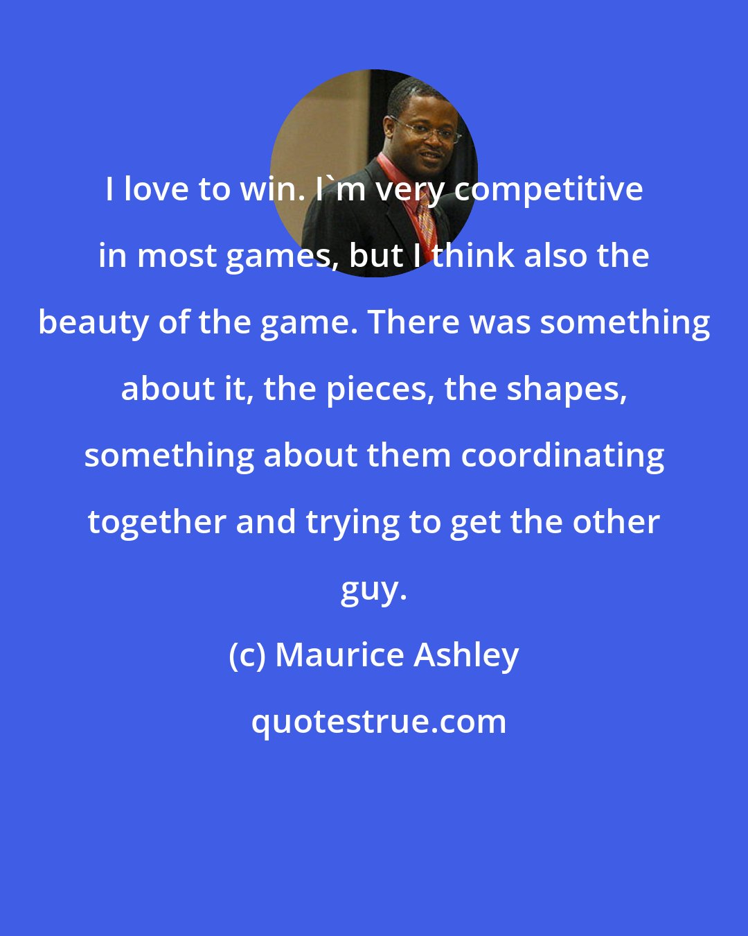 Maurice Ashley: I love to win. I'm very competitive in most games, but I think also the beauty of the game. There was something about it, the pieces, the shapes, something about them coordinating together and trying to get the other guy.