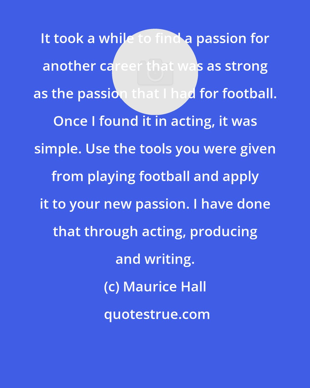Maurice Hall: It took a while to find a passion for another career that was as strong as the passion that I had for football. Once I found it in acting, it was simple. Use the tools you were given from playing football and apply it to your new passion. I have done that through acting, producing and writing.
