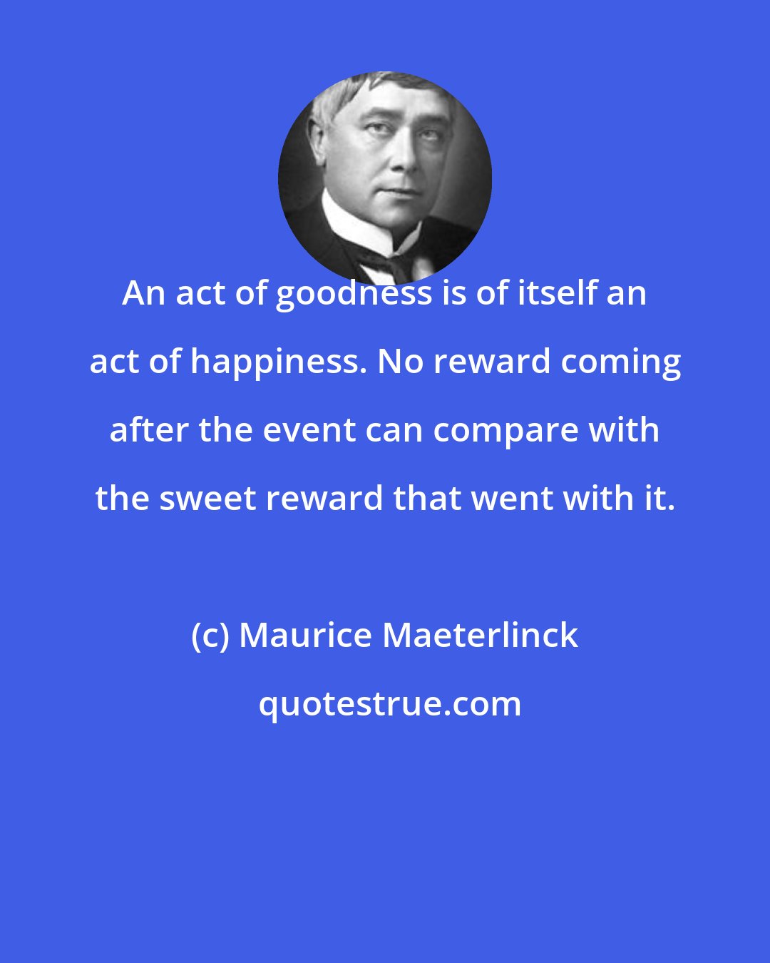 Maurice Maeterlinck: An act of goodness is of itself an act of happiness. No reward coming after the event can compare with the sweet reward that went with it.