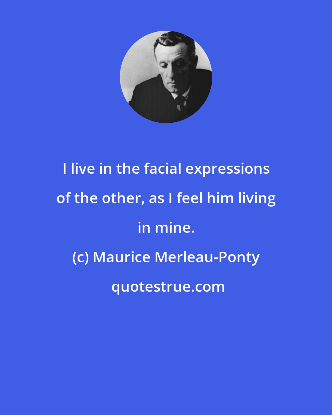 Maurice Merleau-Ponty: I live in the facial expressions of the other, as I feel him living in mine.