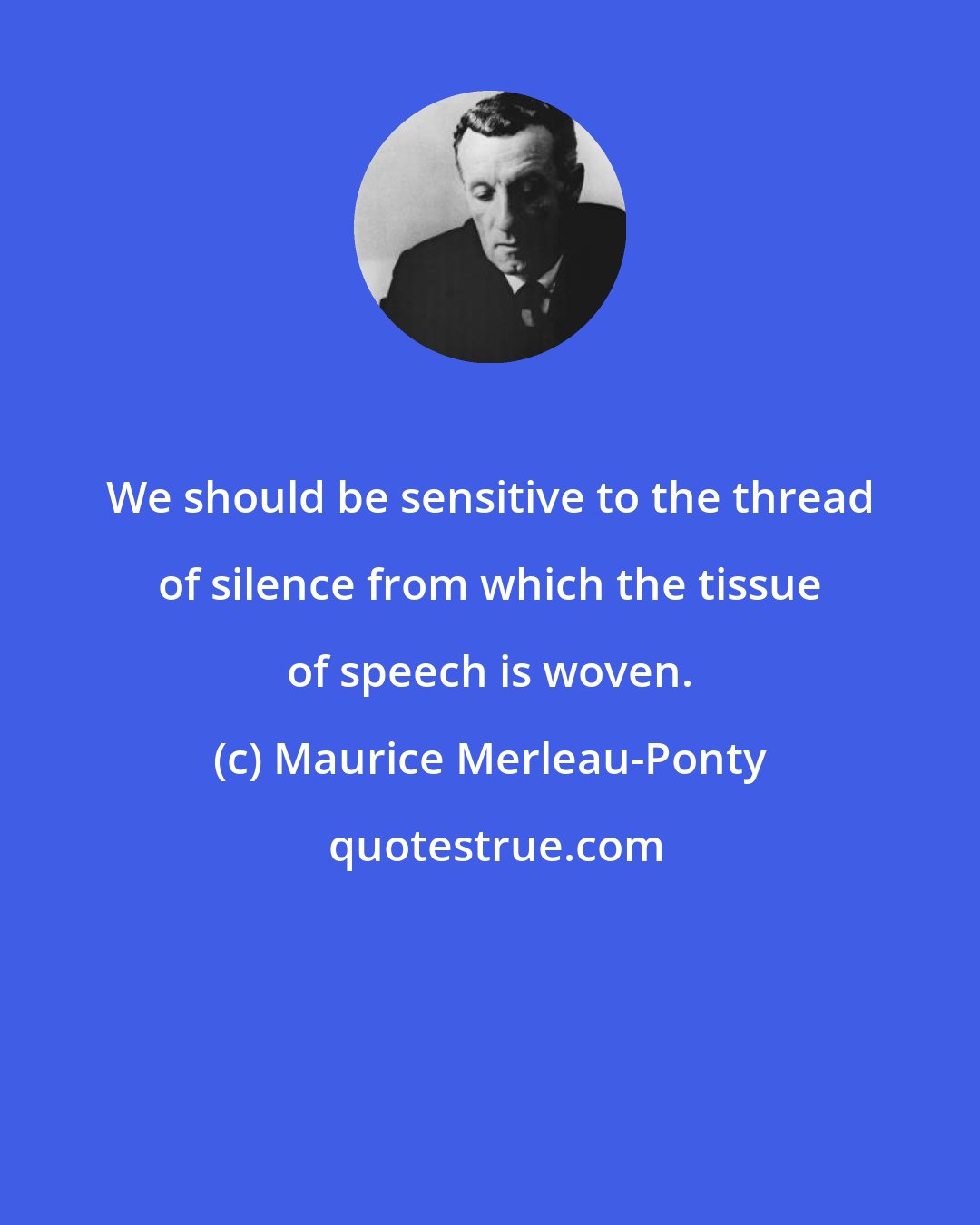 Maurice Merleau-Ponty: We should be sensitive to the thread of silence from which the tissue of speech is woven.
