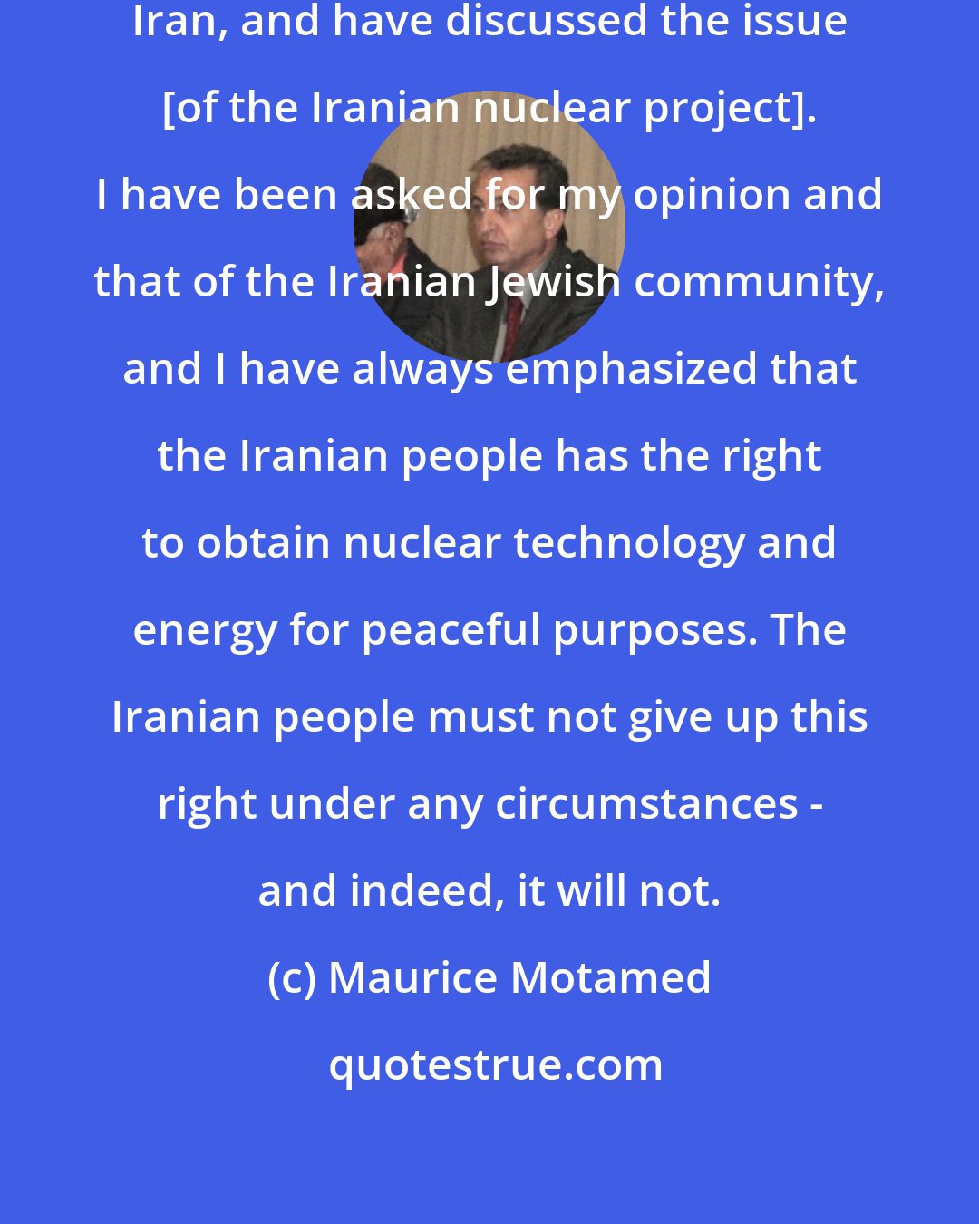 Maurice Motamed: I have traveled many times outside Iran, and have discussed the issue [of the Iranian nuclear project]. I have been asked for my opinion and that of the Iranian Jewish community, and I have always emphasized that the Iranian people has the right to obtain nuclear technology and energy for peaceful purposes. The Iranian people must not give up this right under any circumstances - and indeed, it will not.