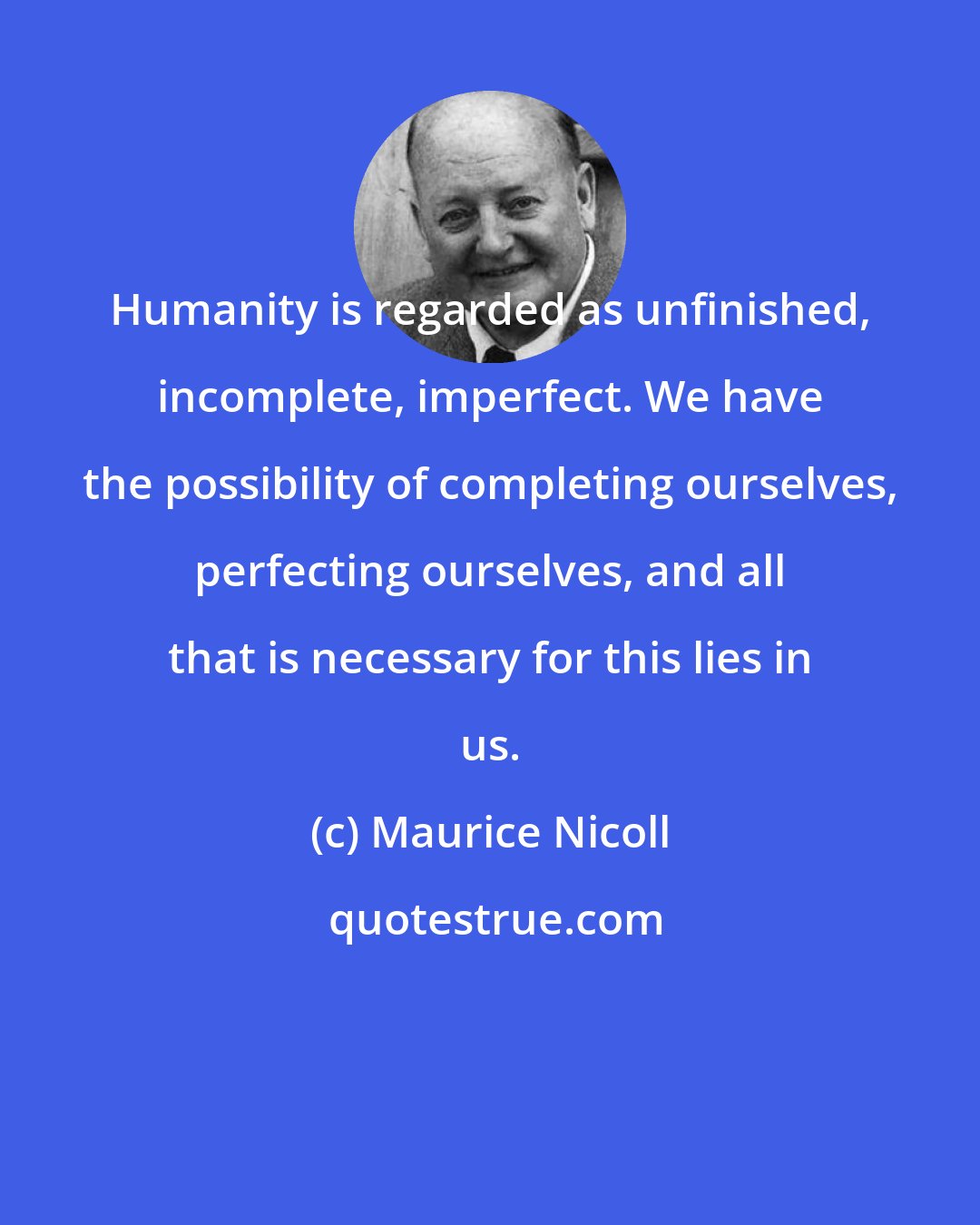Maurice Nicoll: Humanity is regarded as unfinished, incomplete, imperfect. We have the possibility of completing ourselves, perfecting ourselves, and all that is necessary for this lies in us.