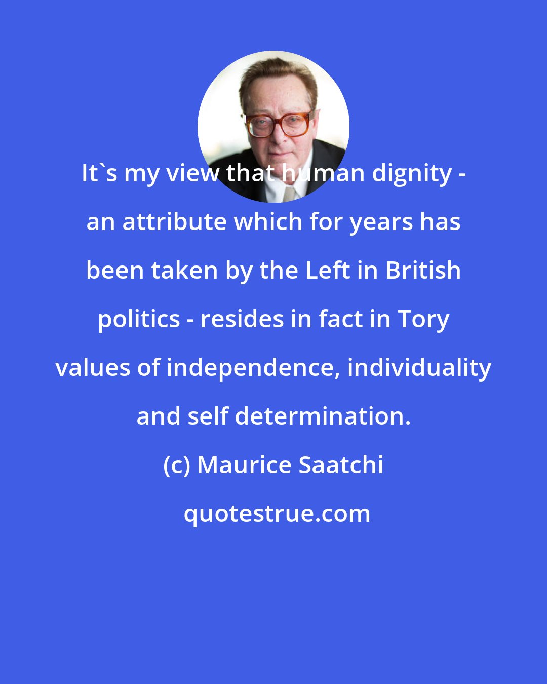 Maurice Saatchi: It's my view that human dignity - an attribute which for years has been taken by the Left in British politics - resides in fact in Tory values of independence, individuality and self determination.