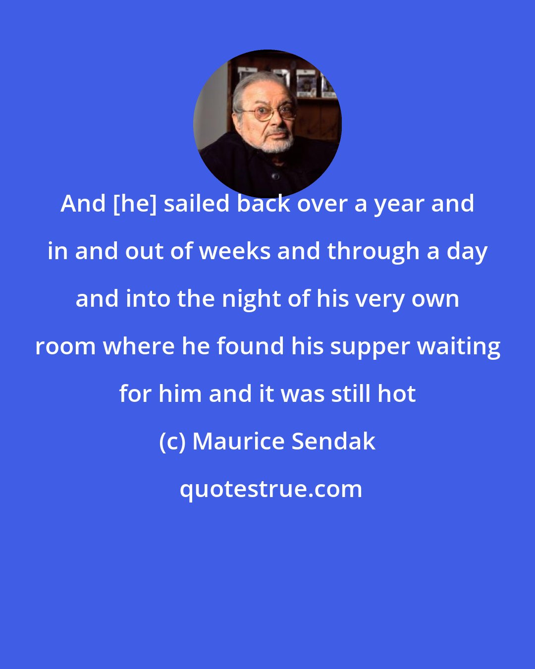 Maurice Sendak: And [he] sailed back over a year and in and out of weeks and through a day and into the night of his very own room where he found his supper waiting for him and it was still hot