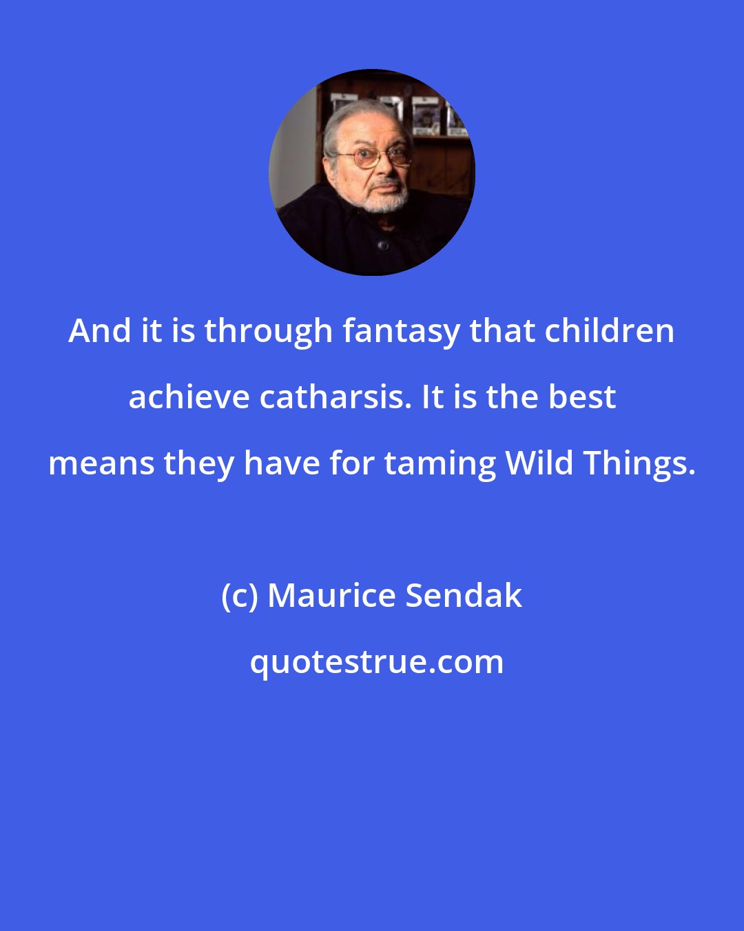 Maurice Sendak: And it is through fantasy that children achieve catharsis. It is the best means they have for taming Wild Things.