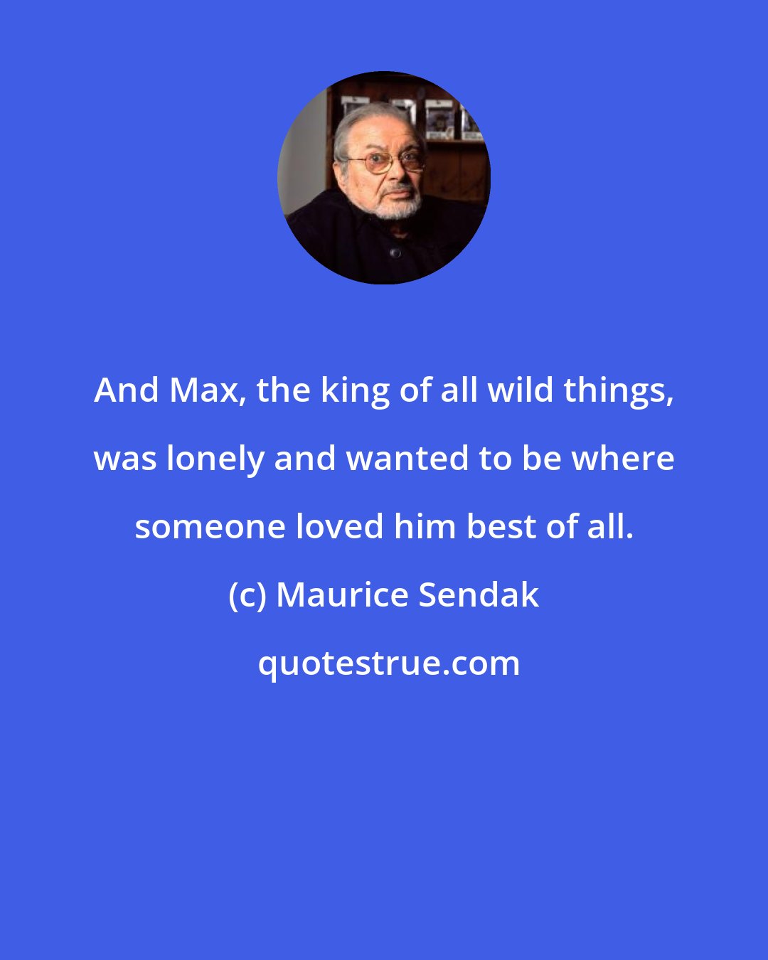 Maurice Sendak: And Max, the king of all wild things, was lonely and wanted to be where someone loved him best of all.