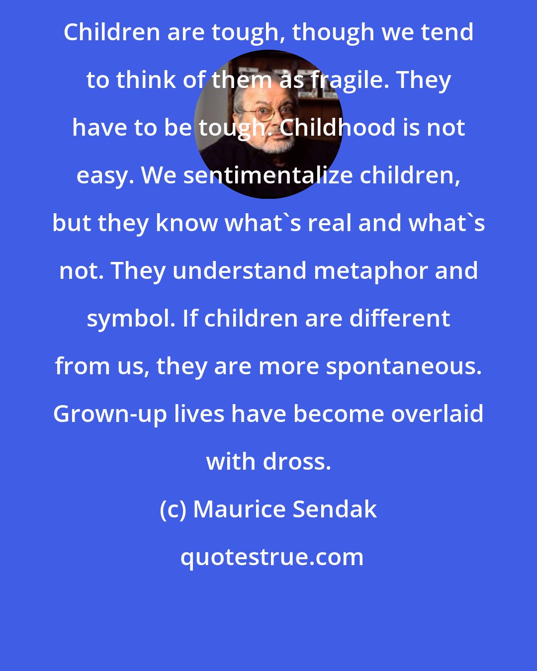 Maurice Sendak: Children are tough, though we tend to think of them as fragile. They have to be tough. Childhood is not easy. We sentimentalize children, but they know what's real and what's not. They understand metaphor and symbol. If children are different from us, they are more spontaneous. Grown-up lives have become overlaid with dross.