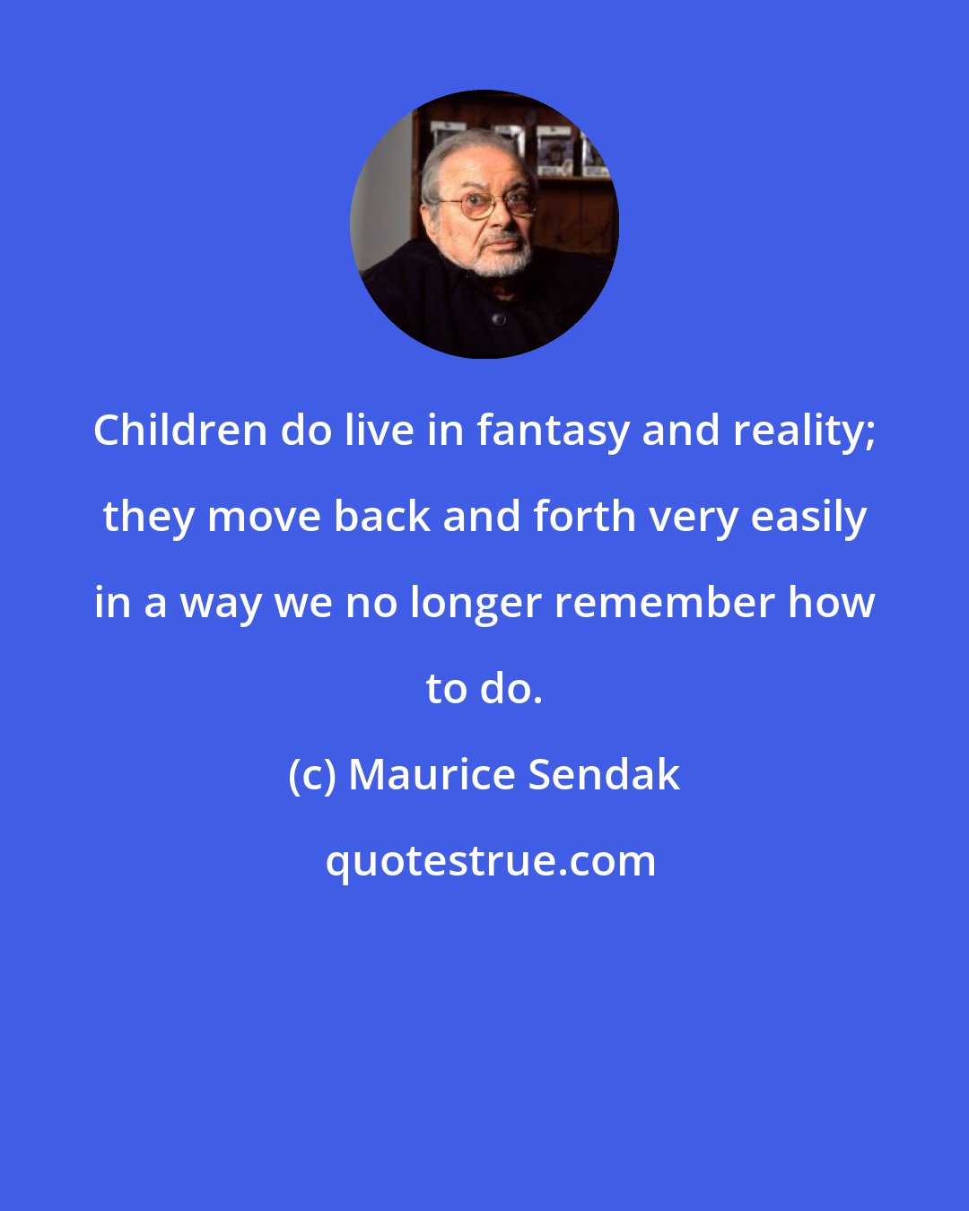 Maurice Sendak: Children do live in fantasy and reality; they move back and forth very easily in a way we no longer remember how to do.
