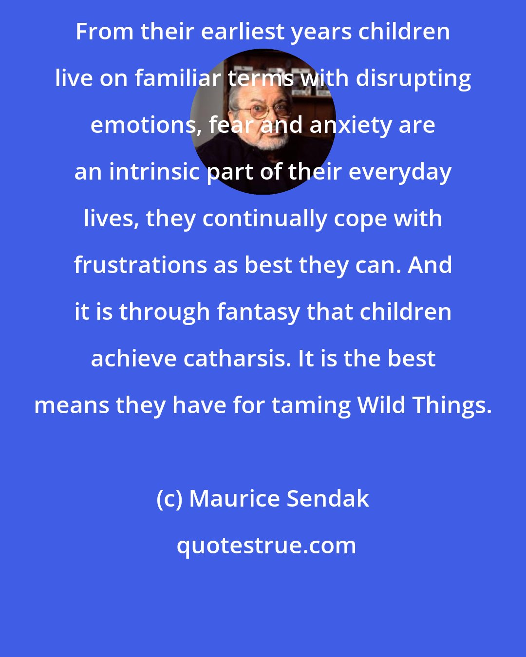 Maurice Sendak: From their earliest years children live on familiar terms with disrupting emotions, fear and anxiety are an intrinsic part of their everyday lives, they continually cope with frustrations as best they can. And it is through fantasy that children achieve catharsis. It is the best means they have for taming Wild Things.