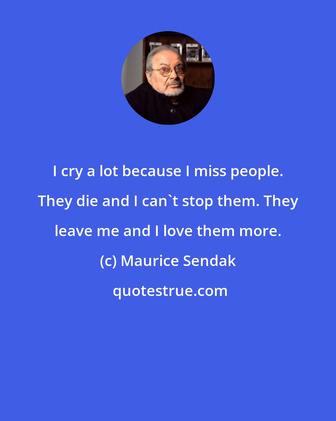 Maurice Sendak: I cry a lot because I miss people. They die and I can't stop them. They leave me and I love them more.