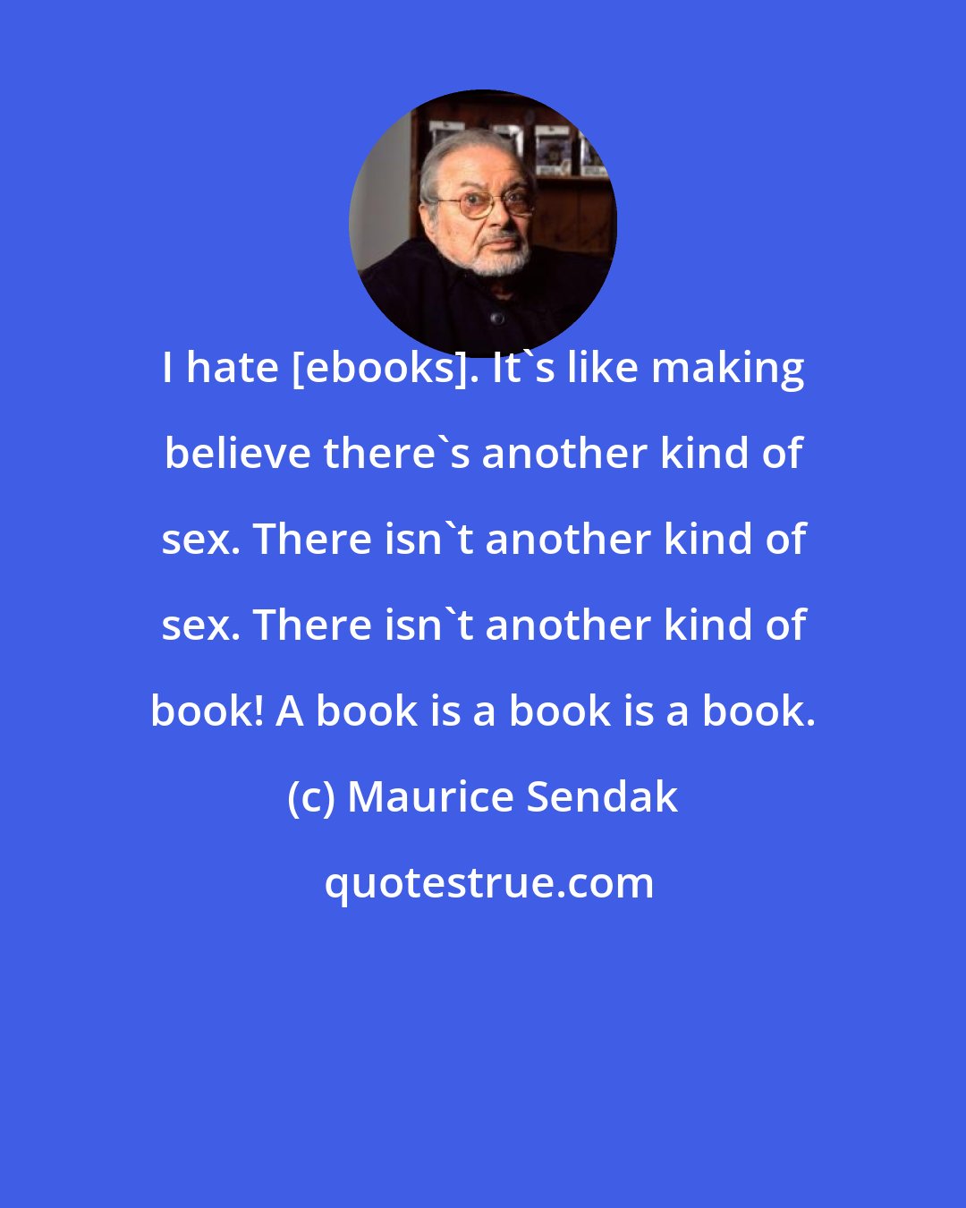 Maurice Sendak: I hate [ebooks]. It's like making believe there's another kind of sex. There isn't another kind of sex. There isn't another kind of book! A book is a book is a book.