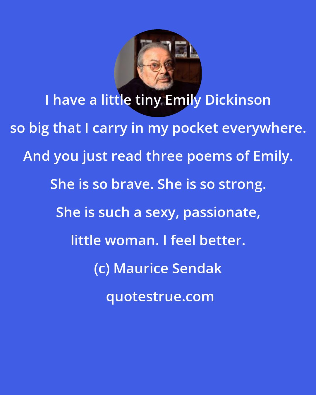 Maurice Sendak: I have a little tiny Emily Dickinson so big that I carry in my pocket everywhere. And you just read three poems of Emily. She is so brave. She is so strong. She is such a sexy, passionate, little woman. I feel better.