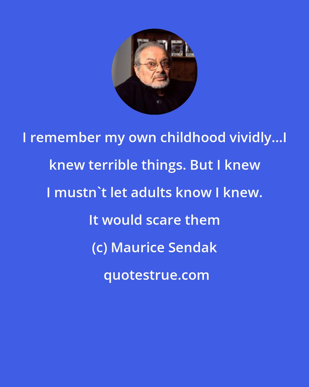 Maurice Sendak: I remember my own childhood vividly...I knew terrible things. But I knew I mustn't let adults know I knew. It would scare them