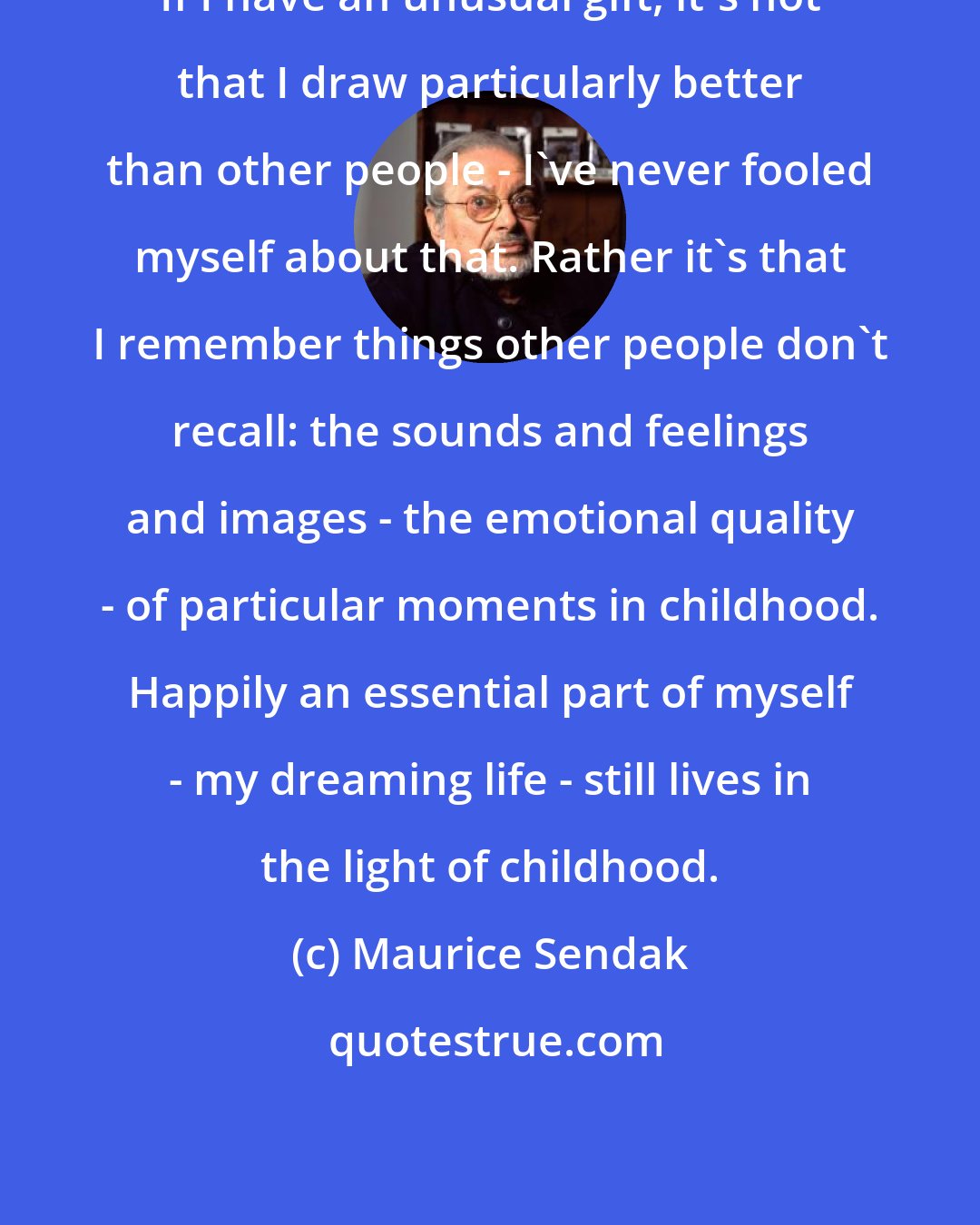 Maurice Sendak: If I have an unusual gift, it's not that I draw particularly better than other people - I've never fooled myself about that. Rather it's that I remember things other people don't recall: the sounds and feelings and images - the emotional quality - of particular moments in childhood. Happily an essential part of myself - my dreaming life - still lives in the light of childhood.