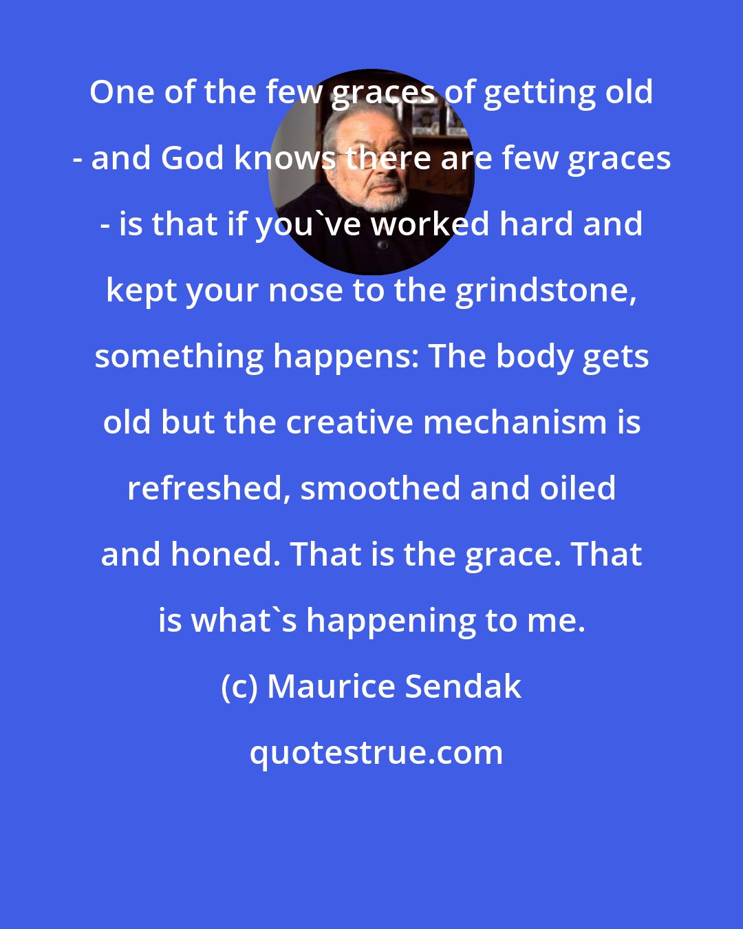 Maurice Sendak: One of the few graces of getting old - and God knows there are few graces - is that if you've worked hard and kept your nose to the grindstone, something happens: The body gets old but the creative mechanism is refreshed, smoothed and oiled and honed. That is the grace. That is what's happening to me.