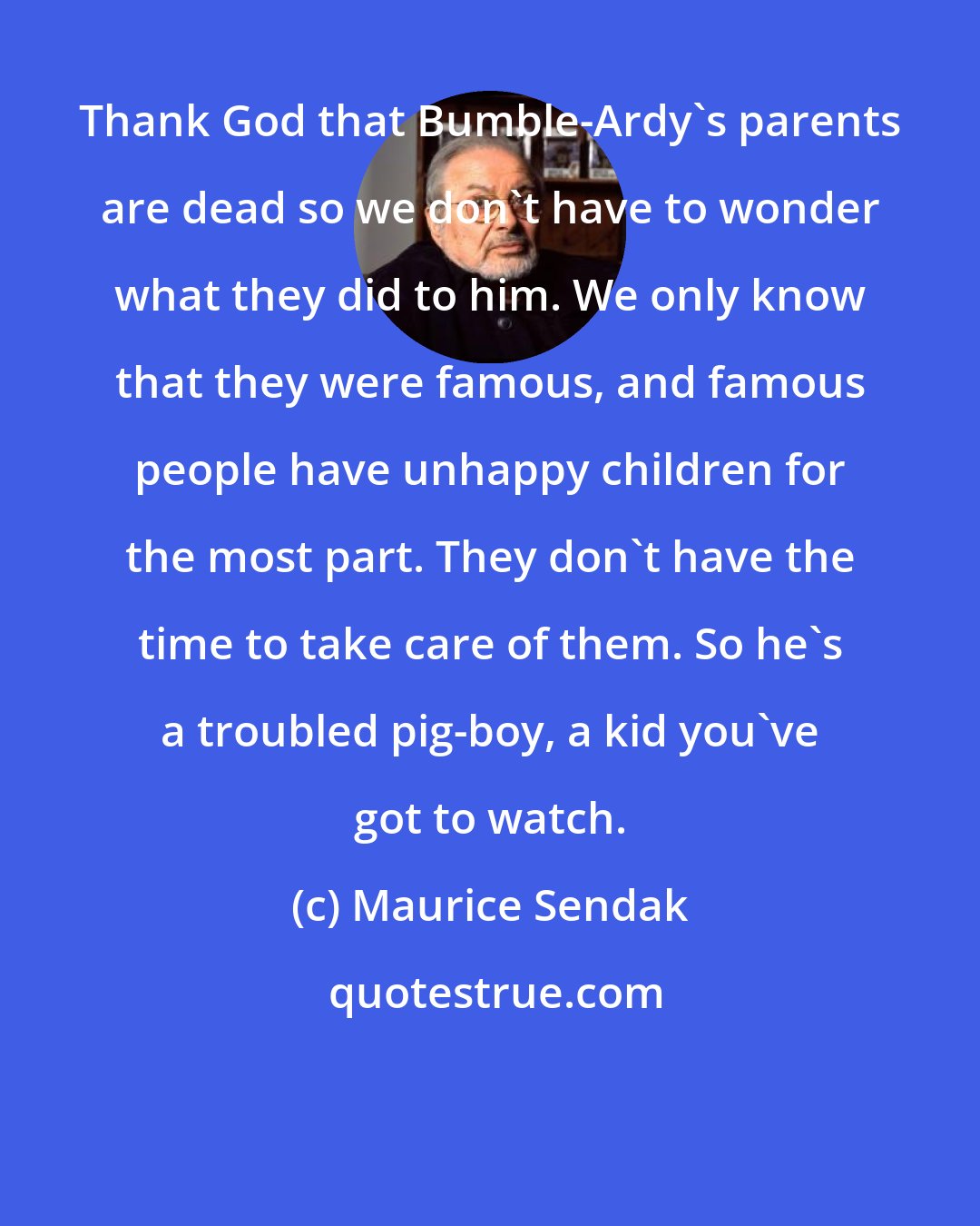 Maurice Sendak: Thank God that Bumble-Ardy's parents are dead so we don't have to wonder what they did to him. We only know that they were famous, and famous people have unhappy children for the most part. They don't have the time to take care of them. So he's a troubled pig-boy, a kid you've got to watch.