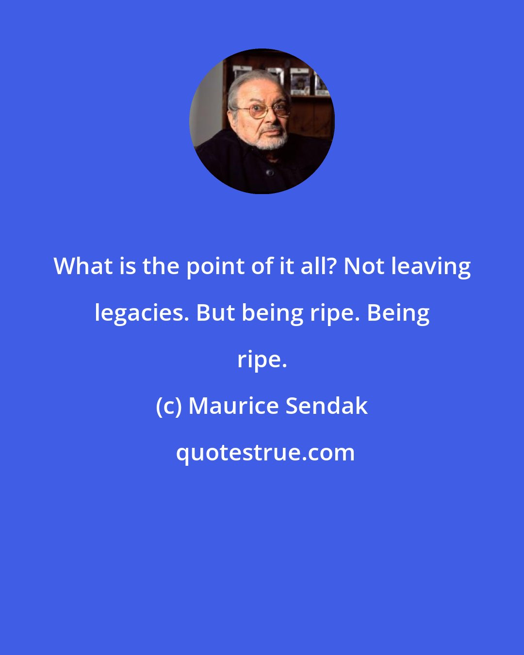 Maurice Sendak: What is the point of it all? Not leaving legacies. But being ripe. Being ripe.