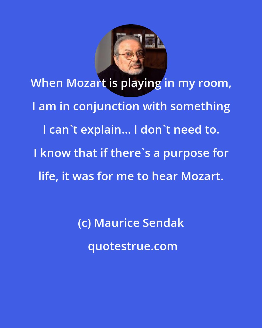 Maurice Sendak: When Mozart is playing in my room, I am in conjunction with something I can't explain... I don't need to. I know that if there's a purpose for life, it was for me to hear Mozart.