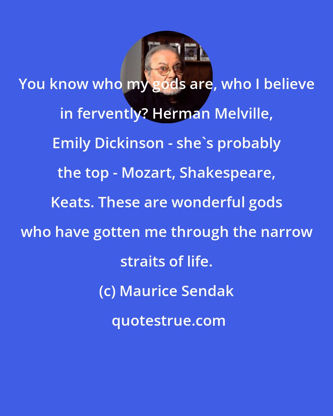Maurice Sendak: You know who my gods are, who I believe in fervently? Herman Melville, Emily Dickinson - she's probably the top - Mozart, Shakespeare, Keats. These are wonderful gods who have gotten me through the narrow straits of life.