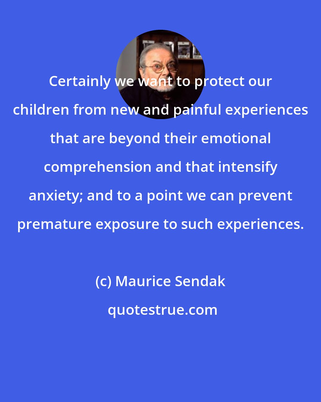 Maurice Sendak: Certainly we want to protect our children from new and painful experiences that are beyond their emotional comprehension and that intensify anxiety; and to a point we can prevent premature exposure to such experiences.