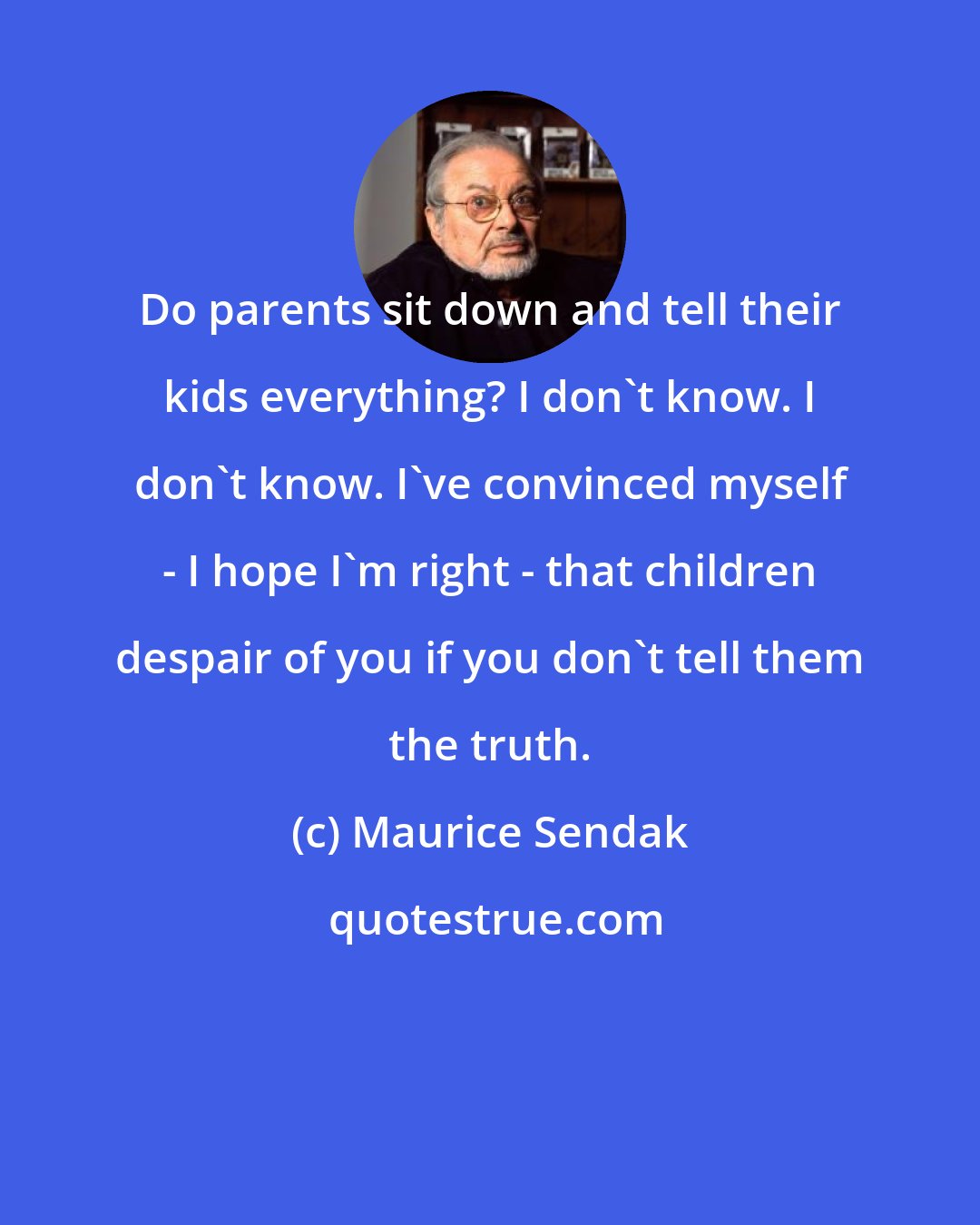 Maurice Sendak: Do parents sit down and tell their kids everything? I don't know. I don't know. I've convinced myself - I hope I'm right - that children despair of you if you don't tell them the truth.