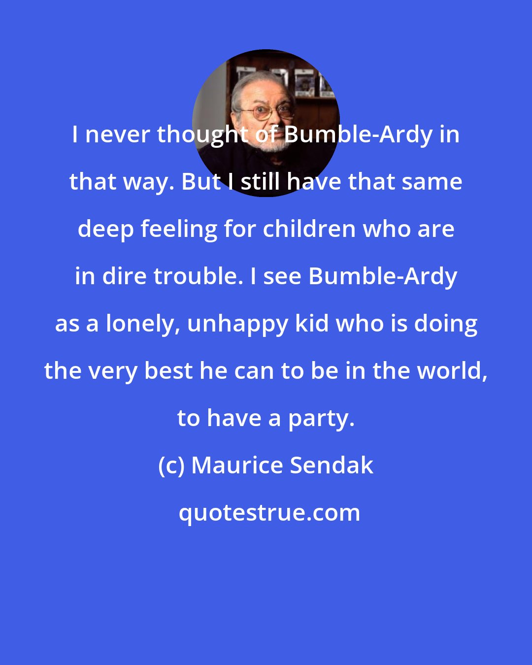 Maurice Sendak: I never thought of Bumble-Ardy in that way. But I still have that same deep feeling for children who are in dire trouble. I see Bumble-Ardy as a lonely, unhappy kid who is doing the very best he can to be in the world, to have a party.