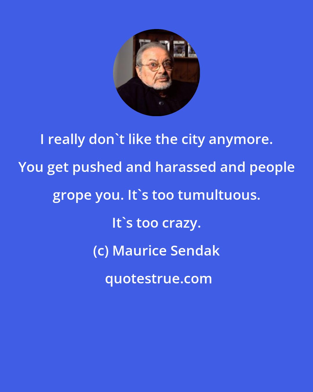 Maurice Sendak: I really don't like the city anymore. You get pushed and harassed and people grope you. It's too tumultuous. It's too crazy.