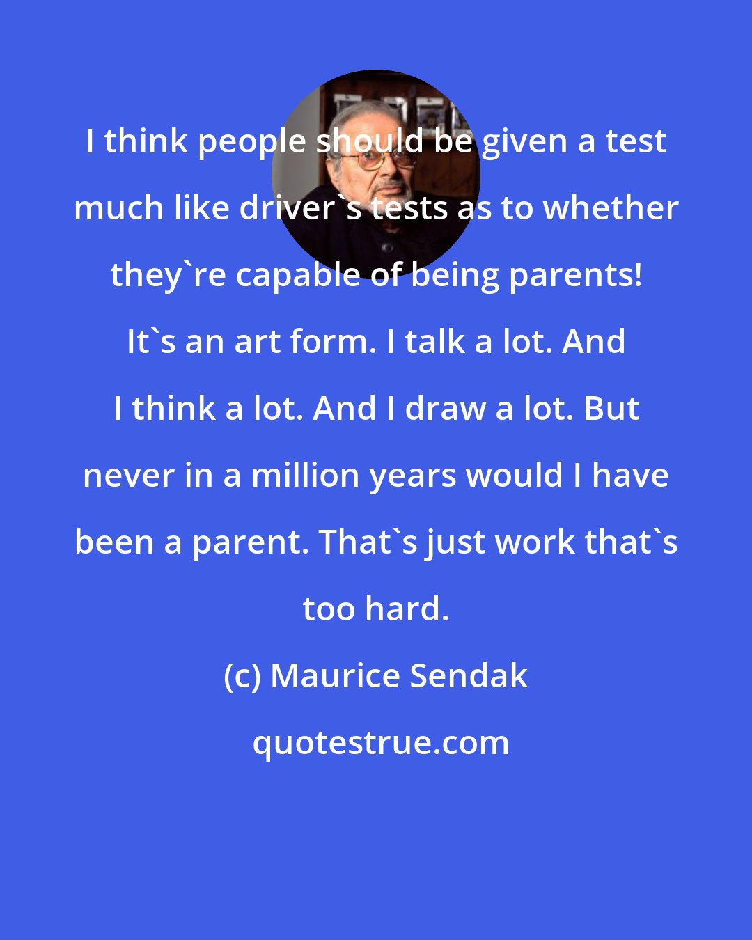 Maurice Sendak: I think people should be given a test much like driver's tests as to whether they're capable of being parents! It's an art form. I talk a lot. And I think a lot. And I draw a lot. But never in a million years would I have been a parent. That's just work that's too hard.