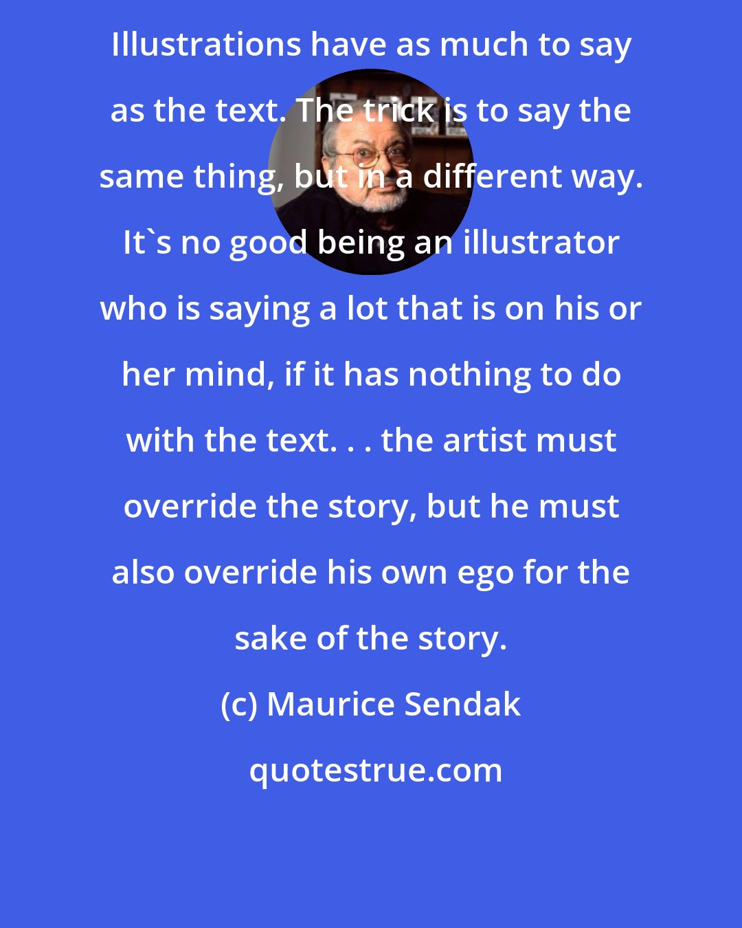 Maurice Sendak: Illustrations have as much to say as the text. The trick is to say the same thing, but in a different way. It's no good being an illustrator who is saying a lot that is on his or her mind, if it has nothing to do with the text. . . the artist must override the story, but he must also override his own ego for the sake of the story.